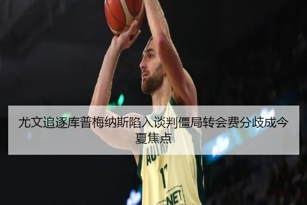 尤文追逐库普梅纳斯陷入谈判僵局转会费分歧成今夏焦点