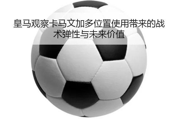 皇马观察卡马文加多位置使用带来的战术弹性与未来价值