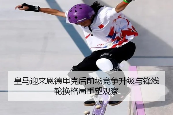 皇马迎来恩德里克后前场竞争升级与锋线轮换格局重塑观察