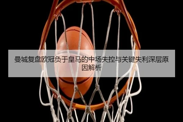 曼城复盘欧冠负于皇马的中场失控与关键失利深层原因解析