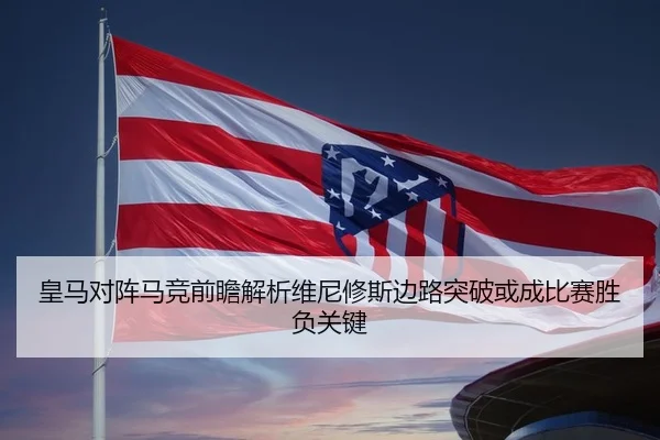 皇马对阵马竞前瞻解析维尼修斯边路突破或成比赛胜负关键
